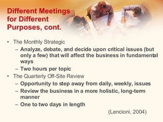 Different Meetings for Different Purposes, cont. The Monthly Strategic Analyze, debate, and decide upon critical issues (but only a few) that will affect the business in fundamental ways Two hours per topic The Quarterly Off-Site Review Opportunity to step away from daily, weekly, issues  Review the business in a more holistic, long-term manner One to two days in length (Lencioni, 2004) 
