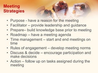Meeting Strategies Purpose - have a reason for the meeting Facilitator – provide leadership and guidance Prepare– build knowledge base prior to meeting Roadmap – have a meeting agenda Time management – start and end meetings on time Rules of engagement – develop meeting norms Discuss & decide – encourage participation and make decisions Action – follow up on tasks assigned during the meeting 