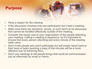 Purpose Have a reason for the meeting If the discussion involves only two participants don’t hold a meeting Make sure there are decisions, issues, or such items to be discussed that cannot be handled effectively outside of the meeting. Consider the hourly cost to your organization of the people attending your meeting. Calling a meeting is expensive, so it's important to ensure that every person attending and every minute of the meeting adds value.  Don't invite people who won't participate but will simply report back to their boss or team (sending a copy of the minutes will be a more effective way of achieving this).  Don't use meetings to tell people things that could be communicated just as effectively by email or memo.  