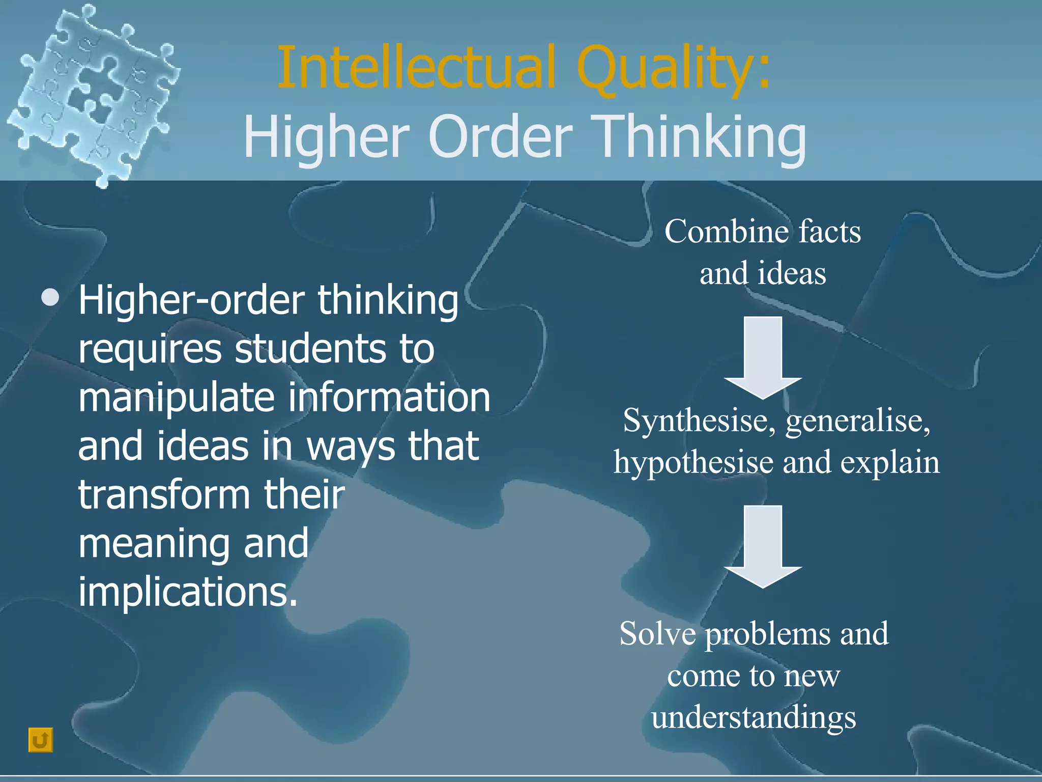 Intellectual Quality: Higher Order Thinking Higher-order thinking requires students to manipulate information and ideas in ways that transform their meaning and implications. Combine facts and ideas Synthesise, generalise, hypothesise and explain Solve problems and come to new understandings 