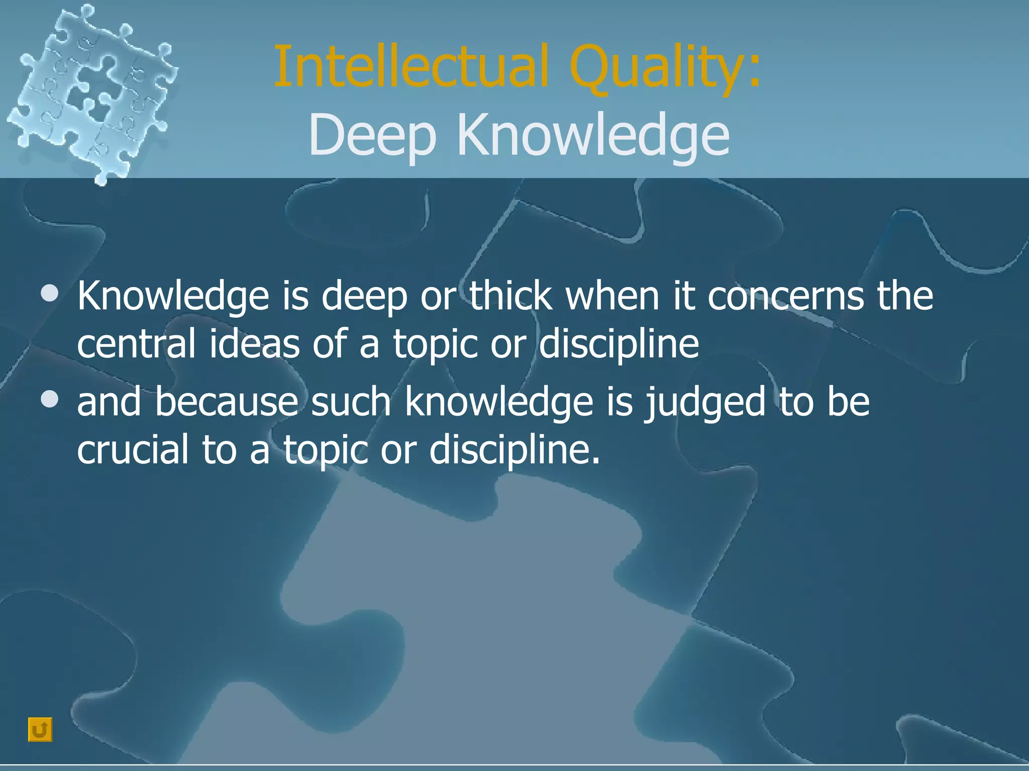 Intellectual Quality: Deep Knowledge Knowledge is deep or thick when it concerns the central ideas of a topic or discipline  and because such knowledge is judged to be crucial to a topic or discipline. 