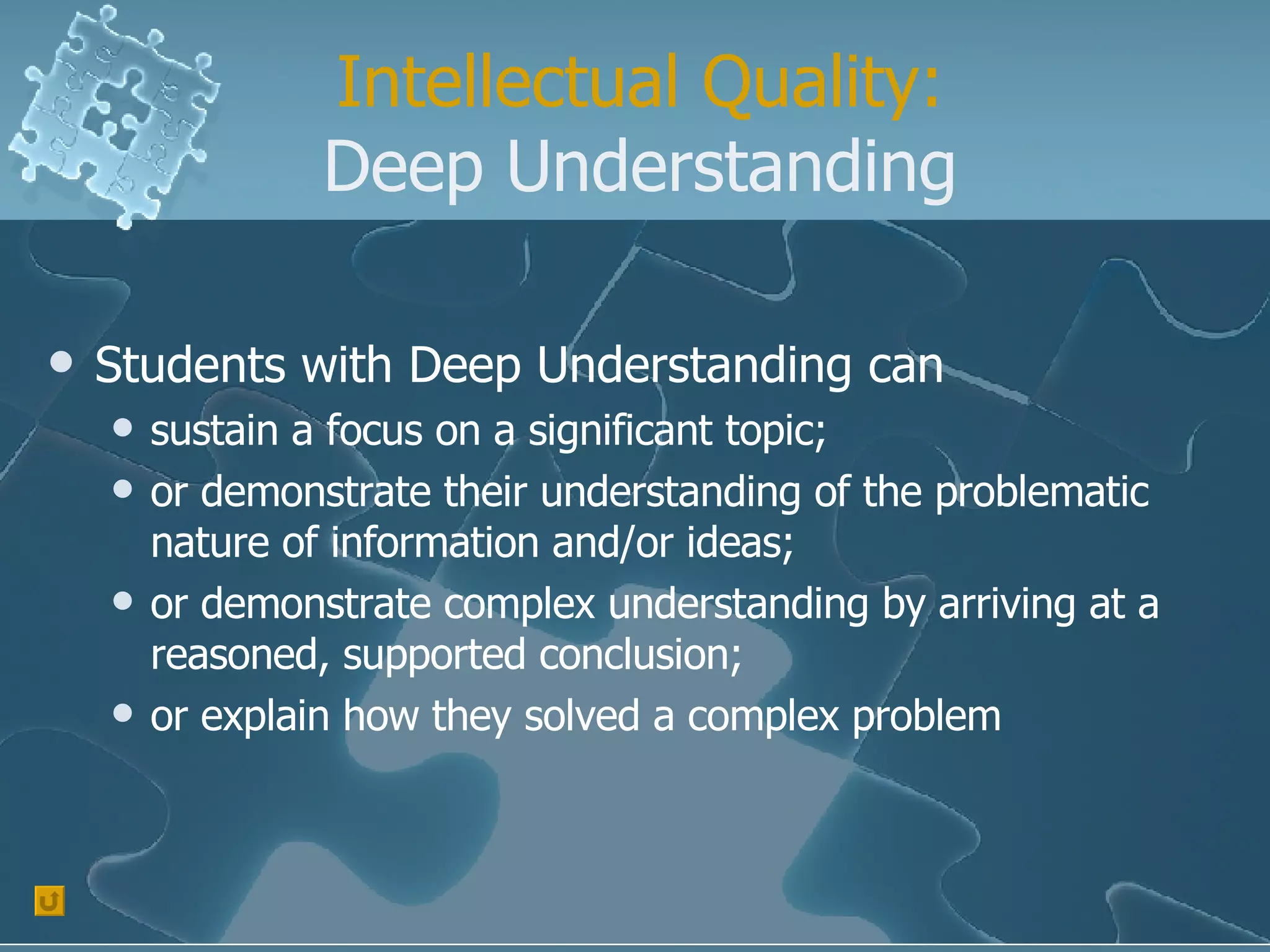 Intellectual Quality: Deep Understanding Students with Deep Understanding can  sustain a focus on a significant topic;  or demonstrate their understanding of the problematic nature of information and/or ideas;  or demonstrate complex understanding by arriving at a reasoned, supported conclusion;  or explain how they solved a complex problem  