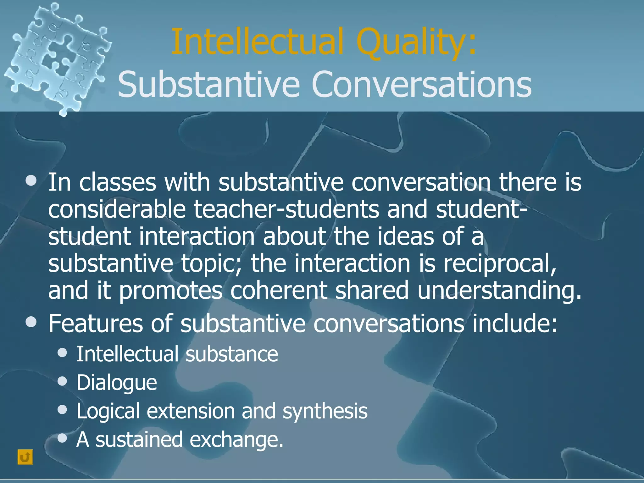 Intellectual Quality: Substantive Conversations In classes with substantive conversation there is considerable teacher-students and student-student interaction about the ideas of a substantive topic; the interaction is reciprocal, and it promotes coherent shared understanding. Features of substantive conversations include: Intellectual substance Dialogue Logical extension and synthesis A sustained exchange. 