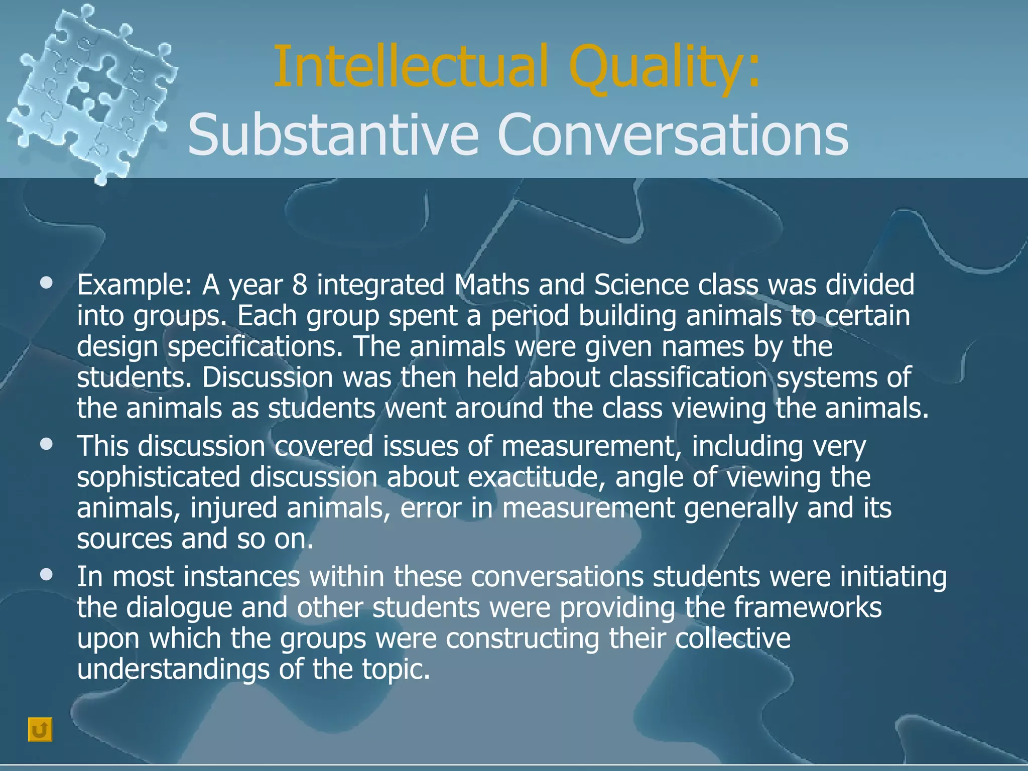 Intellectual Quality: Substantive Conversations Example: A year 8 integrated Maths and Science class was divided into groups. Each group spent a period building animals to certain design specifications. The animals were given names by the students. Discussion was then held about classification systems of the animals as students went around the class viewing the animals. This discussion covered issues of measurement, including very sophisticated discussion about exactitude, angle of viewing the animals, injured animals, error in measurement generally and its sources and so on.  In most instances within these conversations students were initiating the dialogue and other students were providing the frameworks upon which the groups were constructing their collective understandings of the topic. 