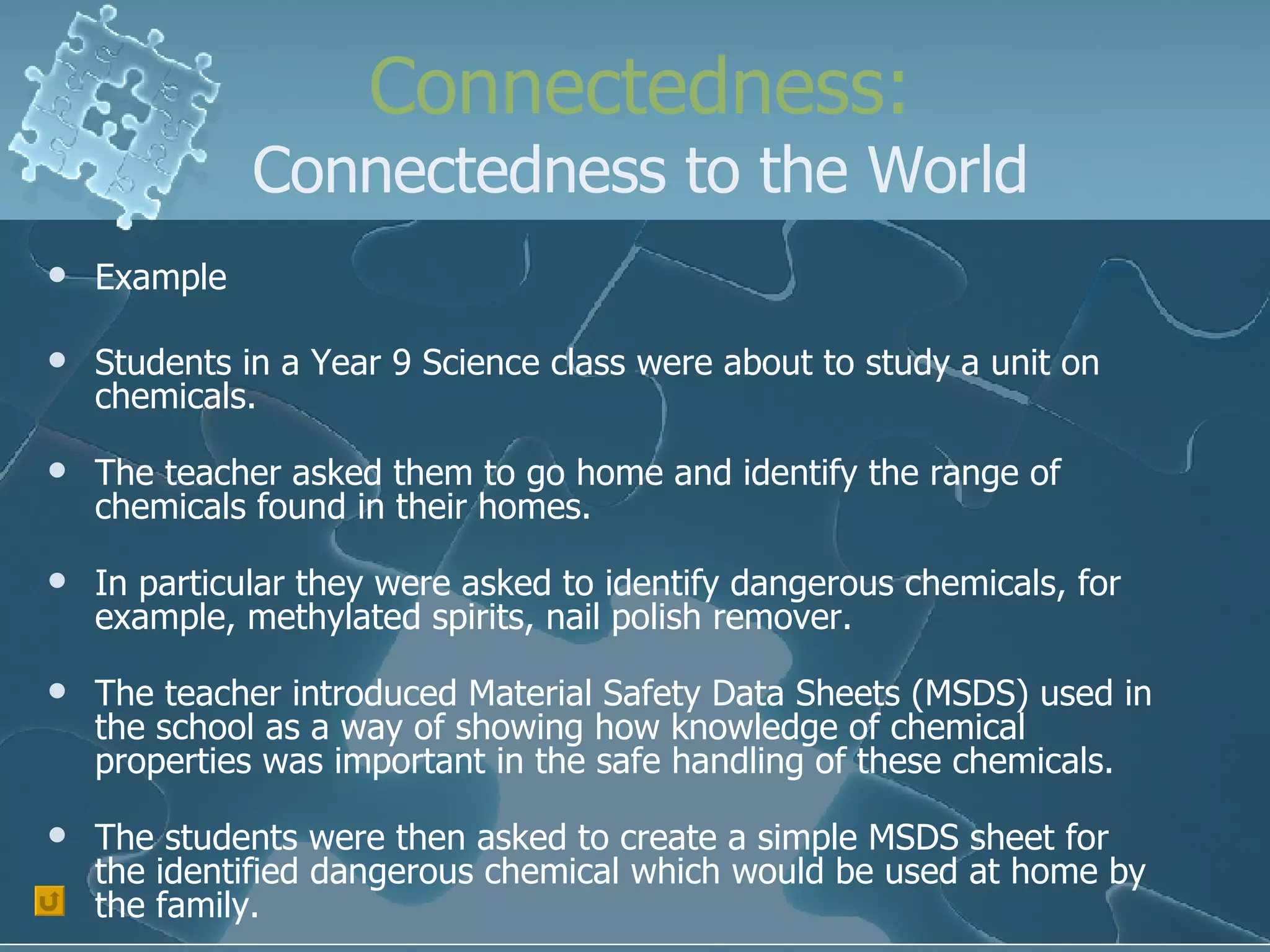 Connectedness: Connectedness to the World Example Students in a Year 9 Science class were about to study a unit on chemicals. The teacher asked them to go home and identify the range of chemicals found in their homes. In particular they were asked to identify dangerous chemicals, for example, methylated spirits, nail polish remover. The teacher introduced Material Safety Data Sheets (MSDS) used in the school as a way of showing how knowledge of chemical properties was important in the safe handling of these chemicals. The students were then asked to create a simple MSDS sheet for the identified dangerous chemical which would be used at home by the family. 