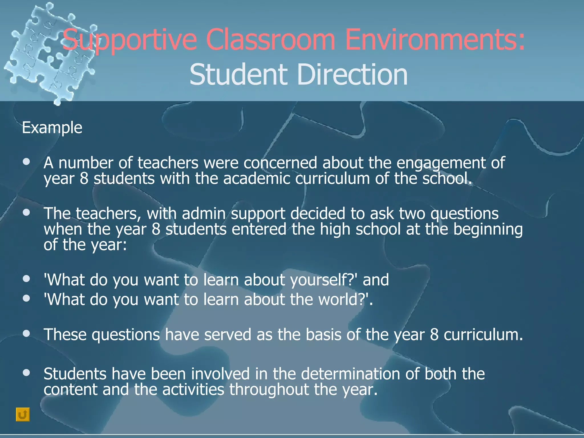 Supportive Classroom Environments:  Student Direction Example A number of teachers were concerned about the engagement of year 8 students with the academic curriculum of the school. The teachers, with admin support decided to ask two questions when the year 8 students entered the high school at the beginning of the year:  'What do you want to learn about yourself?' and  'What do you want to learn about the world?'.   These questions have served as the basis of the year 8 curriculum. Students have been involved in the determination of both the content and the activities throughout the year. 