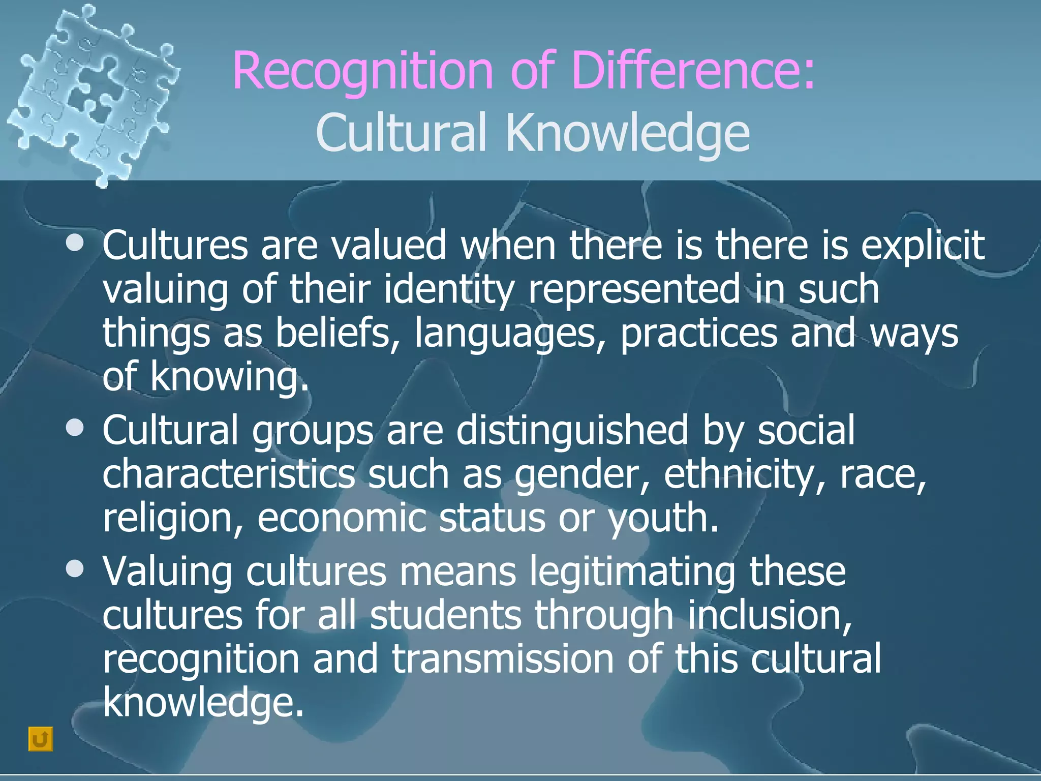 Recognition of Difference:  Cultural Knowledge Cultures are valued when there is there is explicit valuing of their identity represented in such things as beliefs, languages, practices and ways of knowing. Cultural groups are distinguished by social characteristics such as gender, ethnicity, race, religion, economic status or youth. Valuing cultures means legitimating these cultures for all students through inclusion, recognition and transmission of this cultural knowledge. 