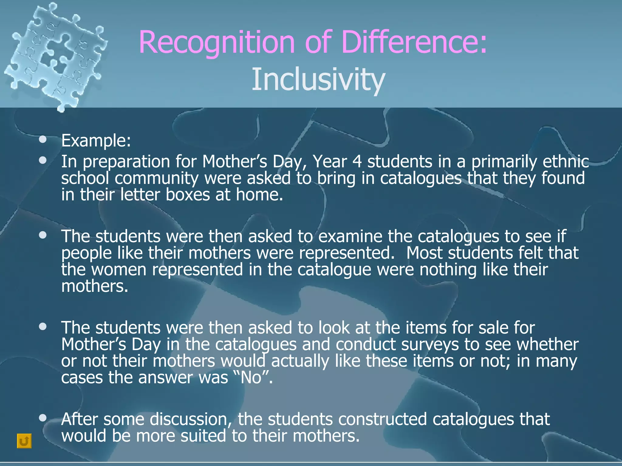 Recognition of Difference:  Inclusivity Example: In preparation for Mother’s Day, Year 4 students in a primarily ethnic school community were asked to bring in catalogues that they found in their letter boxes at home. The students were then asked to examine the catalogues to see if people like their mothers were represented.  Most students felt that the women represented in the catalogue were nothing like their mothers. The students were then asked to look at the items for sale for Mother’s Day in the catalogues and conduct surveys to see whether or not their mothers would actually like these items or not; in many cases the answer was “No”. After some discussion, the students constructed catalogues that would be more suited to their mothers. 