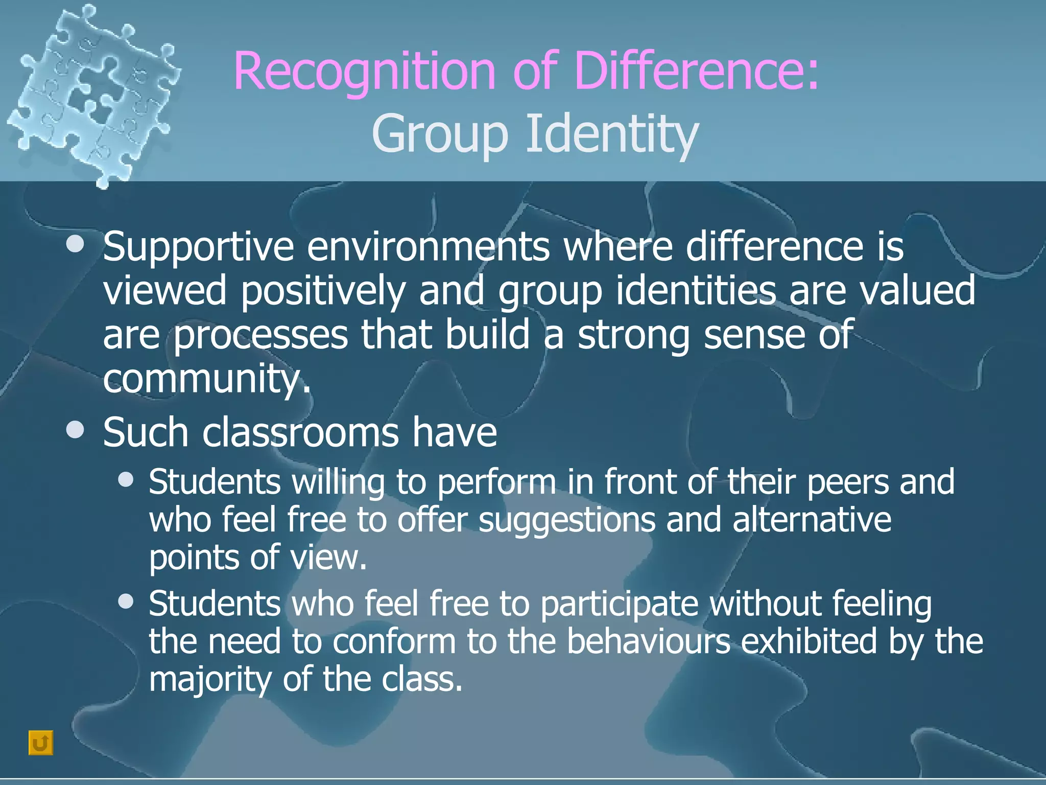 Recognition of Difference:  Group Identity Supportive environments where difference is viewed positively and group identities are valued are processes that build a strong sense of community. Such classrooms have Students willing to perform in front of their peers and who feel free to offer suggestions and alternative points of view. Students who feel free to participate without feeling the need to conform to the behaviours exhibited by the majority of the class. 