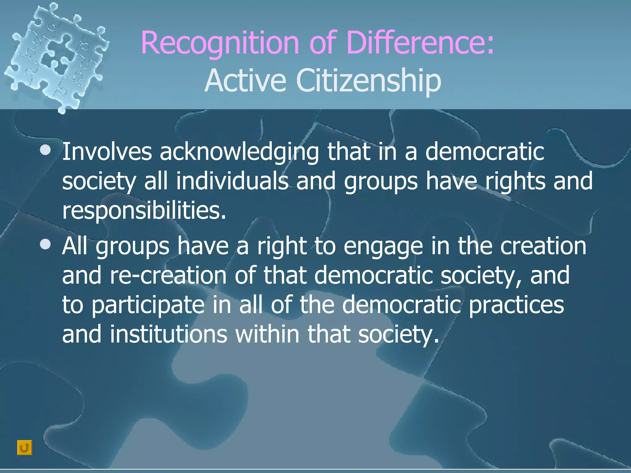 Recognition of Difference:  Active Citizenship Involves acknowledging that in a democratic society all individuals and groups have rights and responsibilities. All groups have a right to engage in the creation and re-creation of that democratic society, and to participate in all of the democratic practices and institutions within that society. 