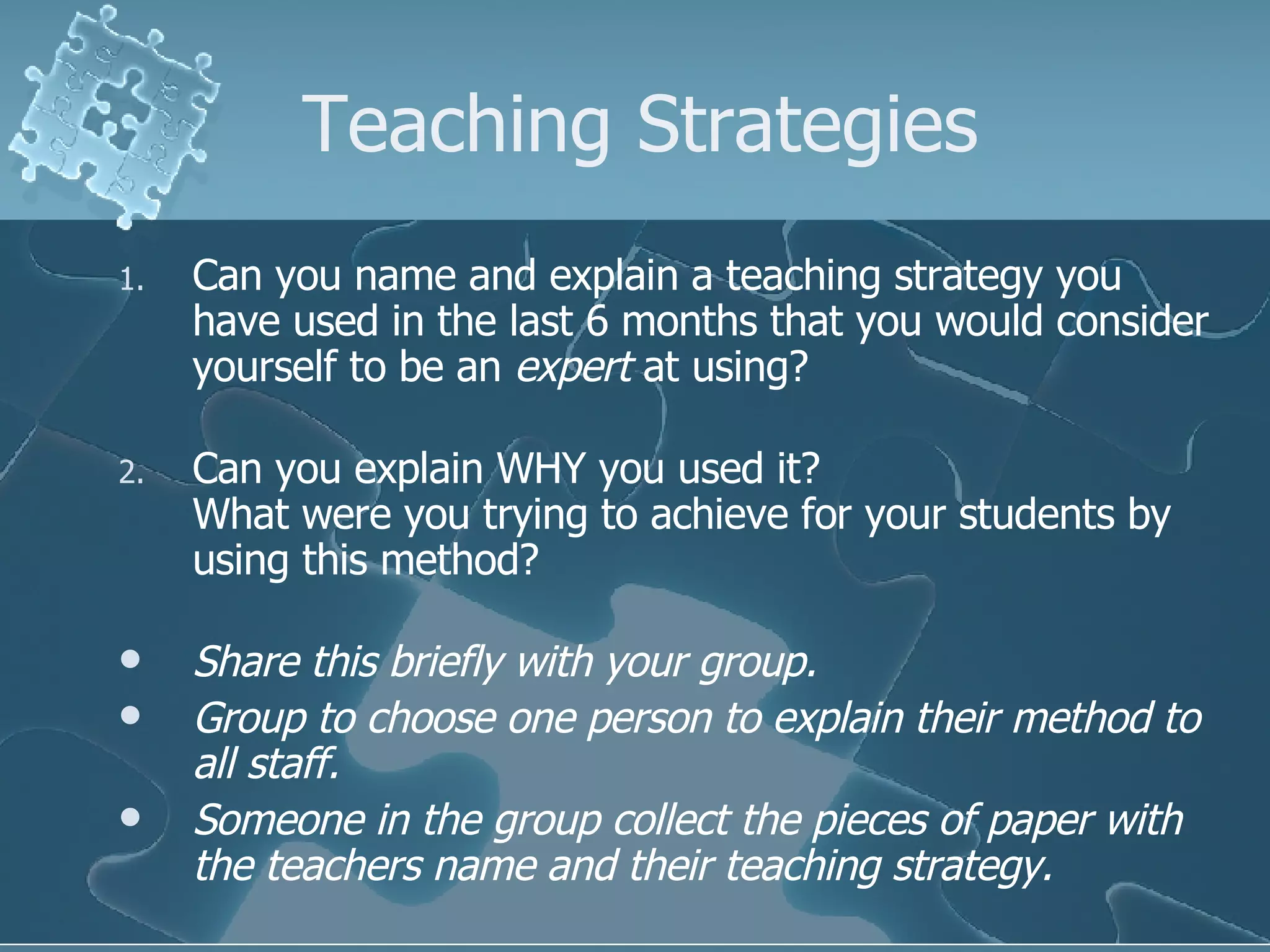 Teaching Strategies Can you name and explain a teaching strategy you have used in the last 6 months that you would consider yourself to be an  expert  at using? Can you explain WHY you used it? What were you trying to achieve for your students by using this method? Share this briefly with your group. Group to choose one person to explain their method to all staff. Someone in the group collect the pieces of paper with the teachers name and their teaching strategy. 