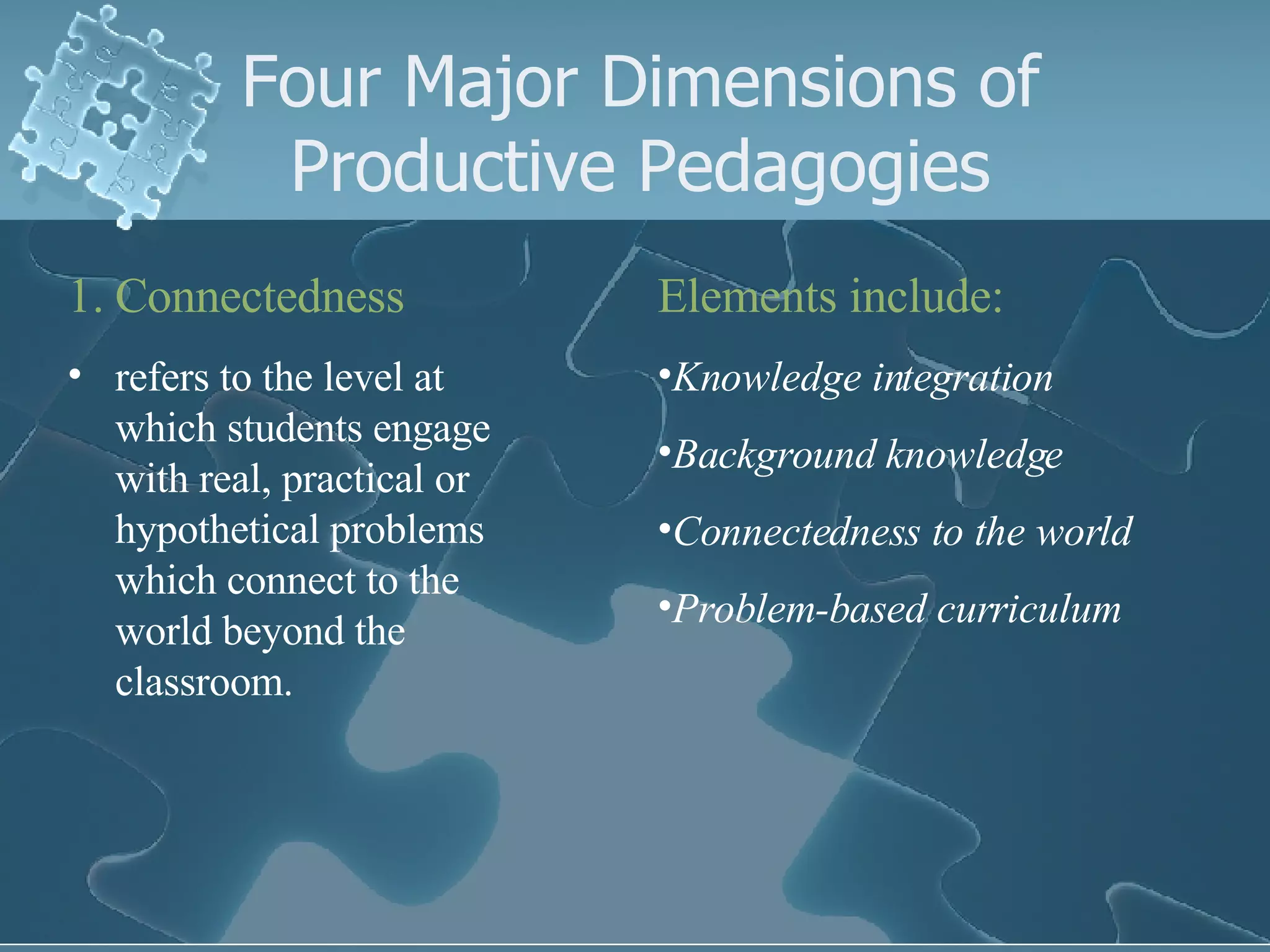 Four Major Dimensions of Productive Pedagogies Connectedness refers to the level at which students engage with real, practical or hypothetical problems which connect to the world beyond the classroom. Elements include: Knowledge integration Background knowledge Connectedness to the world Problem-based curriculum 