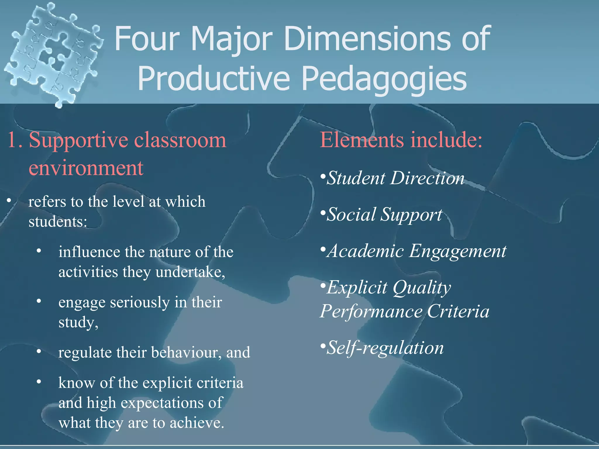 Four Major Dimensions of Productive Pedagogies Supportive classroom environment refers to the level at which students:  influence the nature of the activities they undertake,  engage seriously in their study,  regulate their behaviour, and  know of the explicit criteria and high expectations of what they are to achieve. Elements include: Student Direction Social Support Academic Engagement Explicit Quality Performance Criteria Self-regulation 