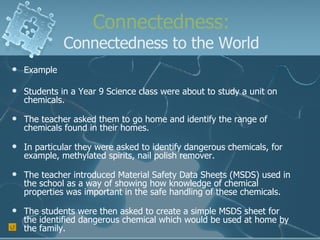 Connectedness: Connectedness to the World Example Students in a Year 9 Science class were about to study a unit on chemicals. The teacher asked them to go home and identify the range of chemicals found in their homes. In particular they were asked to identify dangerous chemicals, for example, methylated spirits, nail polish remover. The teacher introduced Material Safety Data Sheets (MSDS) used in the school as a way of showing how knowledge of chemical properties was important in the safe handling of these chemicals. The students were then asked to create a simple MSDS sheet for the identified dangerous chemical which would be used at home by the family. 