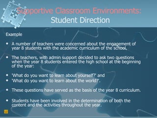 Supportive Classroom Environments:  Student Direction Example A number of teachers were concerned about the engagement of year 8 students with the academic curriculum of the school. The teachers, with admin support decided to ask two questions when the year 8 students entered the high school at the beginning of the year:  'What do you want to learn about yourself?' and  'What do you want to learn about the world?'.   These questions have served as the basis of the year 8 curriculum. Students have been involved in the determination of both the content and the activities throughout the year. 