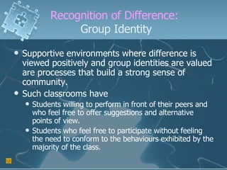 Recognition of Difference:  Group Identity Supportive environments where difference is viewed positively and group identities are valued are processes that build a strong sense of community. Such classrooms have Students willing to perform in front of their peers and who feel free to offer suggestions and alternative points of view. Students who feel free to participate without feeling the need to conform to the behaviours exhibited by the majority of the class. 