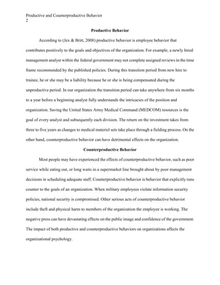 Productive and Counterproductive Behavior
2
Productive Behavior
According to (Jex & Britt, 2008) productive behavior is employee behavior that
contributes positively to the goals and objectives of the organization. For example, a newly hired
management analyst within the federal government may not complete assigned reviews in the time
frame recommended by the published policies. During this transition period from new hire to
trainee, he or she may be a liability because he or she is being compensated during the
unproductive period. In our organization the transition period can take anywhere from six months
to a year before a beginning analyst fully understands the intricacies of the position and
organization. Saving the United States Army Medical Command (MEDCOM) resources is the
goal of every analyst and subsequently each division. The return on the investment takes from
three to five years as changes to medical materiel sets take place through a fielding process. On the
other hand, counterproductive behavior can have detrimental effects on the organization.
Counterproductive Behavior
Most people may have experienced the effects of counterproductive behavior, such as poor
service while eating out, or long waits in a supermarket line brought about by poor management
decisions in scheduling adequate staff. Counterproductive behavior is behavior that explicitly runs
counter to the goals of an organization. When military employees violate information security
policies, national security is compromised. Other serious acts of counterproductive behavior
include theft and physical harm to members of the organization the employee is working. The
negative press can have devastating effects on the public image and confidence of the government.
The impact of both productive and counterproductive behaviors on organizations affects the
organizational psychology.

 