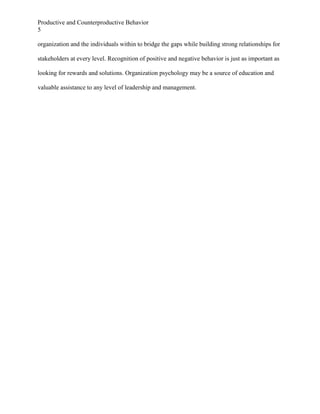 Productive and Counterproductive Behavior
5
organization and the individuals within to bridge the gaps while building strong relationships for
stakeholders at every level. Recognition of positive and negative behavior is just as important as
looking for rewards and solutions. Organization psychology may be a source of education and
valuable assistance to any level of leadership and management.

 
