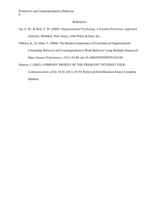 Productive and Counterproductive Behavior
6
References
Jex, S. M., & Britt, T. W. (2008). Organizational Psychology A Scientist-Practioner Approach
(2nd ed.). Hoboken, New Jersey: John Wiley & Sons, Inc..
O'Brien, K., & Allen, T. (2008). The Relative Importance of Correlates of Organizational
Citizenship Behavior and Counterproductive Work Behavior Using Multiple Sources of
Data. Human Performance, 21(1), 62-88. doi:10.1080/08959280701522189.
Stanton, J. (2002). COMPANY PROFILE OF THE FREQUENT INTERNET USER.
Communications of the ACM, 45(1), 55-59. Retrieved from Business Source Complete
database.

 