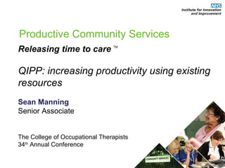Productive Community Services Releasing time to care TM QIPP: increasing productivity using existing resources   Sean Manning Senior Associate The College of Occupational Therapists  34 th  Annual Conference 