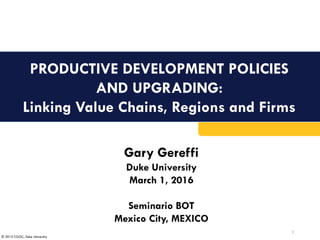© 2015 CGGC, Duke University
PRODUCTIVE DEVELOPMENT POLICIES
AND UPGRADING:
Linking Value Chains, Regions and Firms
1
Gary Gereffi
Duke University
March 1, 2016
Seminario BOT
Mexico City, MEXICO
 
