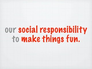 our social responsibility
  to make things fun.
 