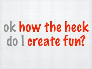 ok how the heck
 do I create fun?
 