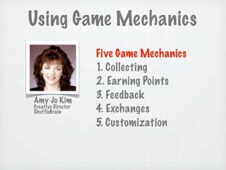 Using Game Mechanics
                    Five Game Mechanics
                    1. Collecting
                    2. Earning Points
Amy Jo Kim
                    3. Feedback
Creative Director
ShuffleBrain        4. Exchanges
                    5. Customization
 