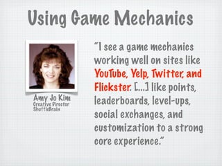 Using Game Mechanics
                    “I see a game mechanics
                    working well on sites like
                    YouTube, Yelp, Twitter, and
                    Flickster. [...] like points,
Amy Jo Kim          leaderboards, level-ups,
Creative Director
ShuffleBrain
                    social exchanges, and
                    customization to a strong
                    core experience.”
 