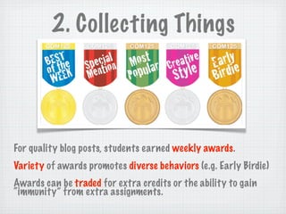 2. Collecting Things




For quality blog posts, students earned weekly awards.
Variety of awards promotes diverse behaviors (e.g. Early Birdie)
Awards can be traded for extra credits or the ability to gain
“immunity” from extra assignments.
 