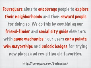 Foursquare aims to encourage people to explore
 their neighborhoods and then reward people
  for doing so. We do this by combining our
 friend-finder and social city guide elements
with game mechanics - our users earn points,
win mayorships and unlock badges for trying
   new places and revisiting old favorites.

          http://foursquare.com/businesses/
 