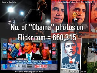 obama by BohPhoto                                         Change Has Come to America by Tony the Misfit




          No. of “Obama” photos on
            Flickr.com = 660,315


                A Vision for America by Tony the Misfit                   Jan08 378 by Lord Jim
 