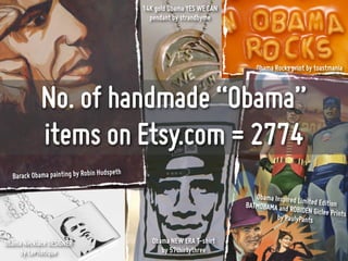 14K gold Obama YES WE CAN
                                               pendant by strandbyme




                                                                            Obama Rocks print by toastmania



            No. of handmade “Obama”
            items on Etsy.com = 2774
                                      peth
  Barack Obama painting by Robin Huds

                                                                            Obama Inspired Lim
                                                                         BATMOBAMA and R       ited Edition
                                                                                         OBIDEN Giclee Prin
                                                                                   by PaulyPants            ts


Obama Necklace DESIGNER                         Obama NEW ERA T-shirt
     by LePhotique                                 by 57thirtythree
 