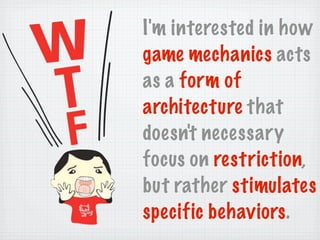 I'm interested in how
game mechanics acts
as a form of
architecture that
doesn't necessary
focus on restriction,
but rather stimulates
specific behaviors.
 