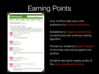 Earning Points
       Amy Jo Kim’s idea was in the
       presence of a scoring mechanism.

       Established a blogging leaderboard
       via technorati.com authority ranking
       algorithm.

       Provide our students a basic measure
       of how they were doing against one
       another.

       Students also given weekly audits of
       the class overall performance.
 