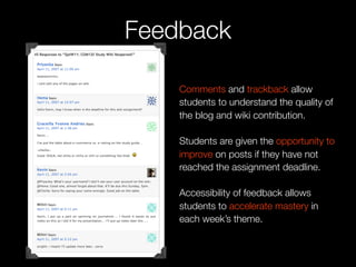 Feedback

    Comments and trackback allow
    students to understand the quality of
    the blog and wiki contribution.

    Students are given the opportunity to
    improve on posts if they have not
    reached the assignment deadline.

    Accessibility of feedback allows
    students to accelerate mastery in
    each week’s theme.
 
