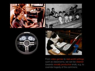 From video games to real-world settings
such as classrooms, we can be steered
towards socially productive ends, e.g. to
override tragedy of the commons
 