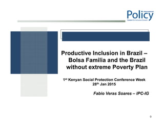 0
Productive Inclusion in Brazil –
Bolsa Familia and the Brazil
without extreme Poverty Plan
1st Kenyan Social Protection Conference Week
28th Jan 2015
Fabio Veras Soares – IPC-IG
 