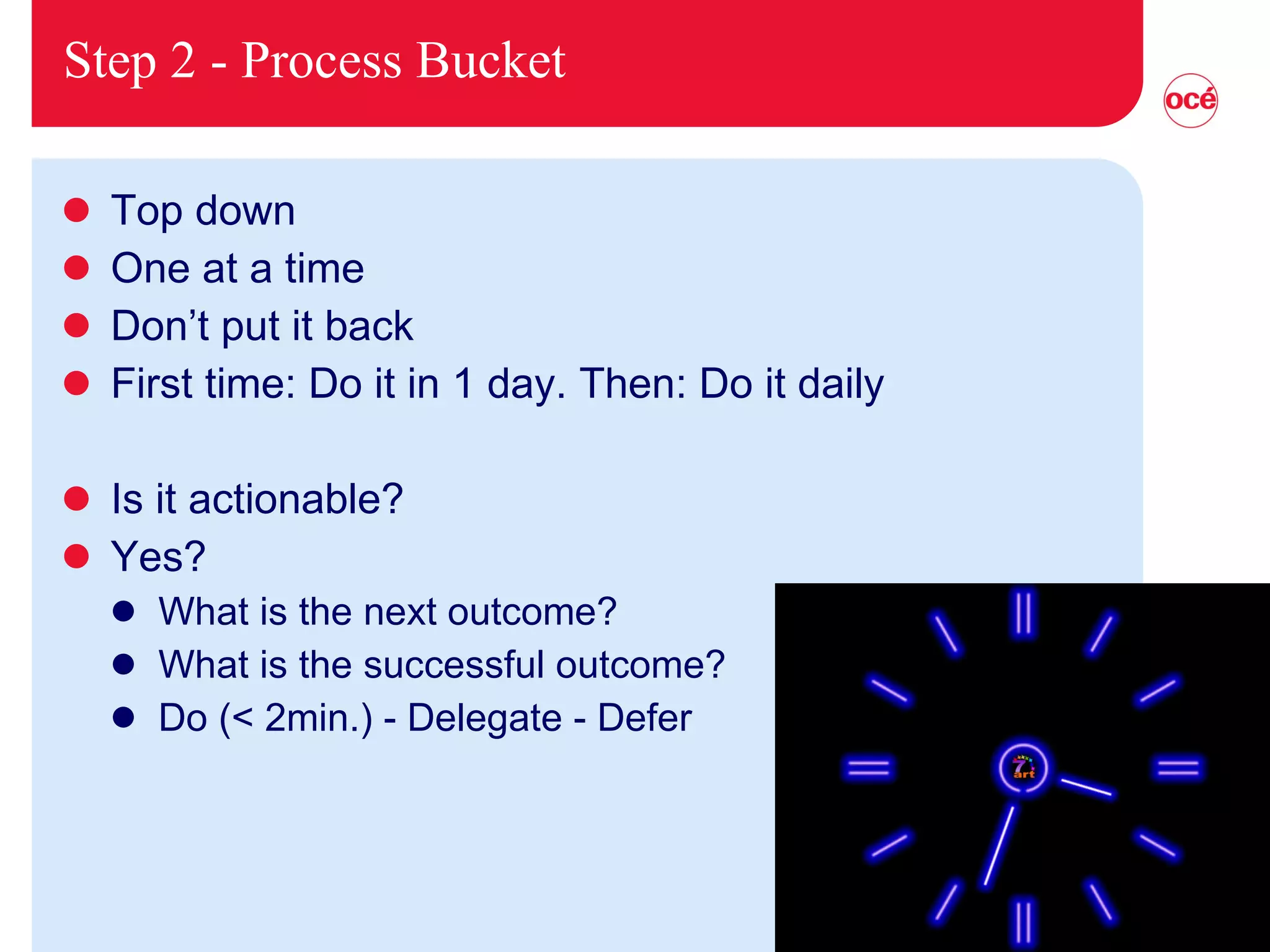 Step 2 - Process Bucket Top down One at a time Don’t put it back First time: Do it in 1 day. Then: Do it daily Is it actionable? Yes? What is the next outcome? What is the successful outcome? Do (< 2min.) - Delegate - Defer 
