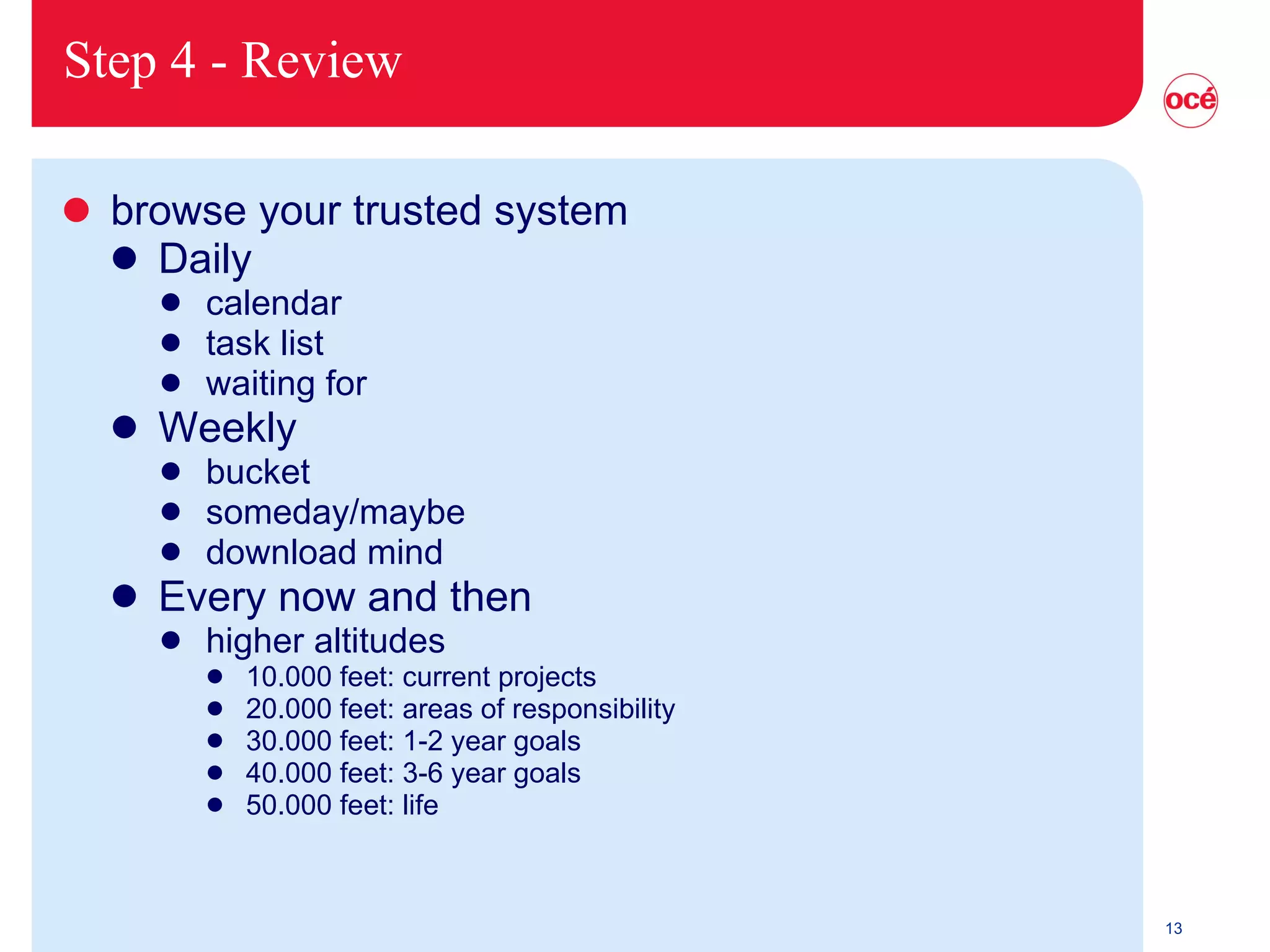 Step 4 - Review browse your trusted system Daily calendar task list waiting for Weekly bucket someday/maybe download mind Every now and then higher altitudes 10.000 feet: current projects 20.000 feet: areas of responsibility 30.000 feet: 1-2 year goals 40.000 feet: 3-6 year goals 50.000 feet: life 
