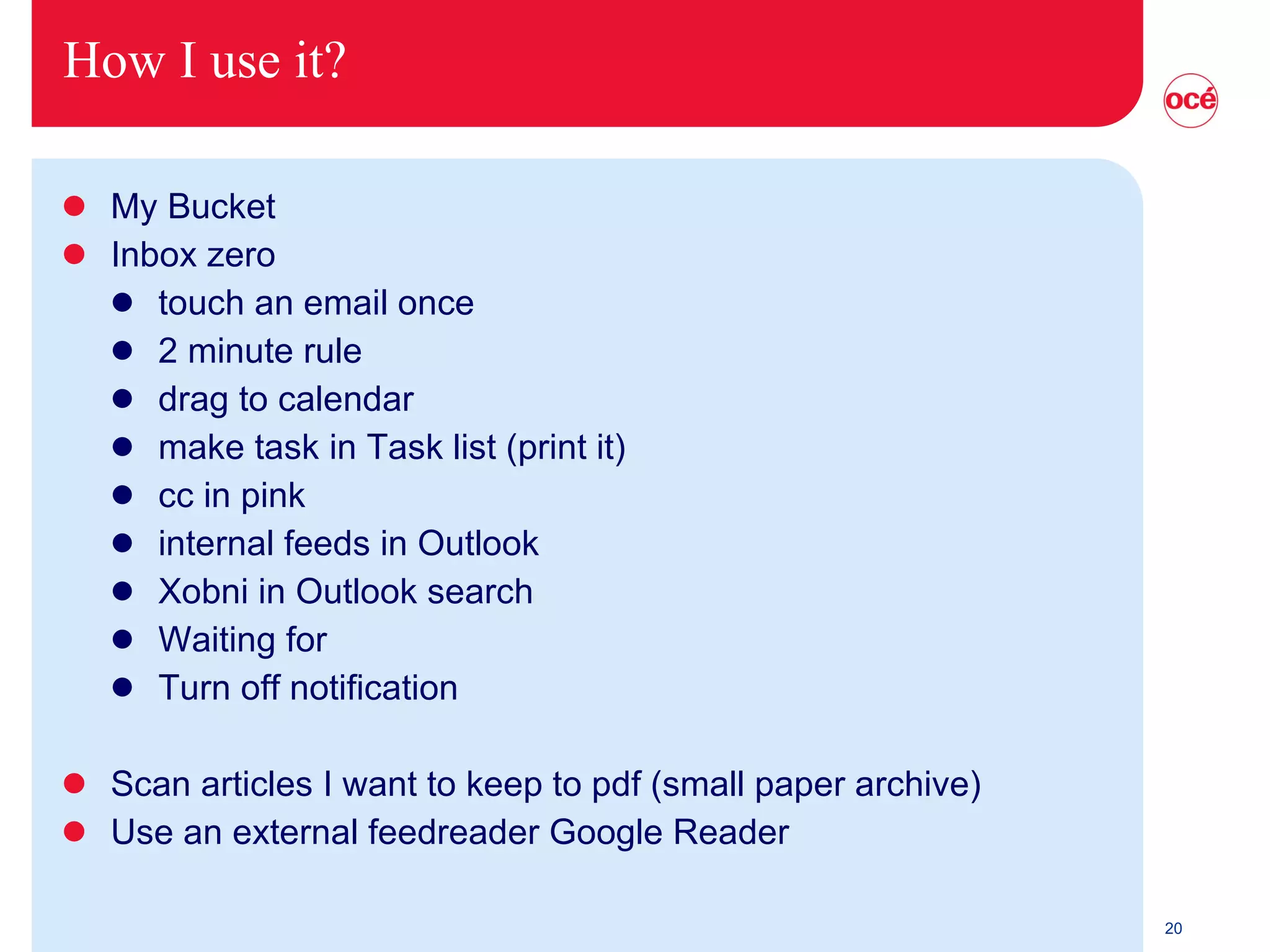 How I use it? My Bucket Inbox zero touch an email once 2 minute rule drag to calendar make task in Task list (print it) cc in pink internal feeds in Outlook Xobni in Outlook search Waiting for Turn off notification Scan articles I want to keep to pdf (small paper archive) Use an external feedreader Google Reader 