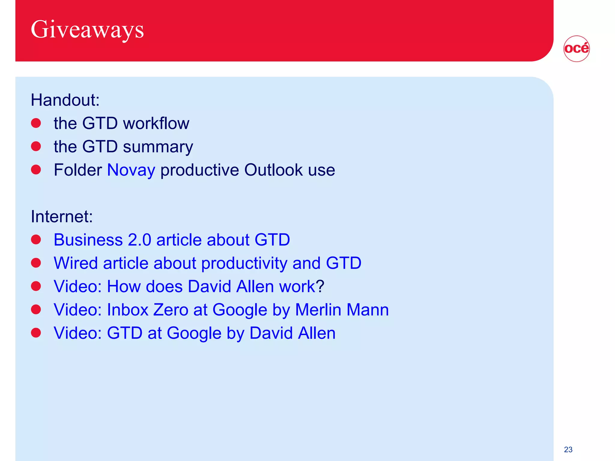 Giveaways Handout: the GTD workflow the GTD summary Folder  Novay   productive Outlook use Internet: Business 2.0 article about GTD Wired article about productivity and GTD Video: How does David Allen work ? Video: Inbox Zero at Google by Merlin Mann Video: GTD at Google by David Allen 