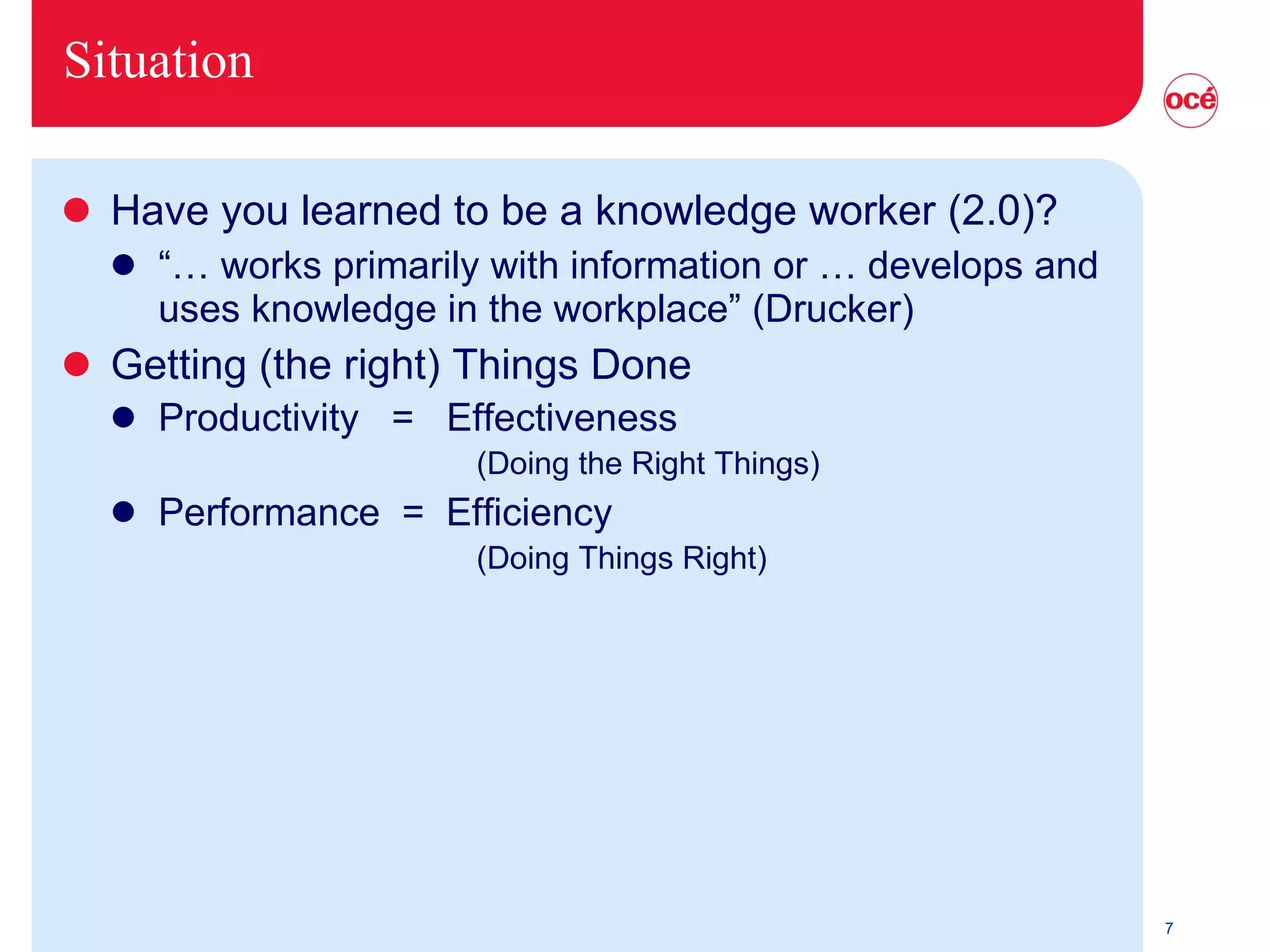 Situation Have you learned to be a knowledge worker (2.0)? “…  works primarily with information or … develops and uses knowledge in the workplace” (Drucker) Getting (the right) Things Done Productivity  =  Effectiveness   (Doing the Right Things) Performance  =  Efficiency   (Doing Things Right) 