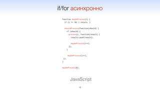 function maybeProcess(i) {
if (i >= 10) { return; }
shouldProcess(function(should) {
if (should) {
process(i, function(result) {
results.push(result);
maybeProcess(i++);
});
}
maybeProcess(i++);
});
}
maybeProcess(0);
15
JavaScript
if/for асинхронно
 