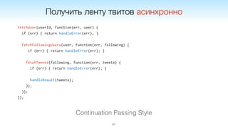 fetchUser(userId, function(err, user) {
if (err) { return handleError(err); }
fetchFollowingUsers(user, function(err, following) {
if (err) { return handleError(err); }
fetchTweets(following, function(err, tweets) {
if (err) { return handleError(err); }
handleResult(tweets);
});
});
});
51
Continuation Passing Style
Получить ленту твитов асинхронно
 