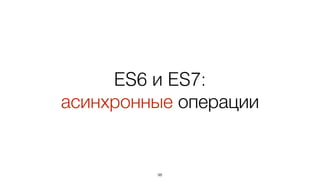 ES6 и ES7:
асинхронные операции
98
 
