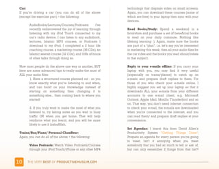 Car:                                                        technology that displays video on small screens.
 If you’re driving a car (you can do all of the above        Again, you can download these courses (some of
 (except the exercise part) + the following:                 which are free) to your laptop then sync with your
                                                             devices.
        AudioBooks/Lectures/Courses/Podcasts:         I’ve
        recently rediscovered the joy of learning through    Read Books/Study:  Spend a weekend in a
        listening with my iPod Touch connected to my         bookstore and purchase a set of beneficial books
        car’s radio device. I can listen to any audiobook,   to read on your daily commute. Nothing like
        lectures, Islamic MP3 courses, or Podcasts I         lifelong learning :). Again, make sure the books
        download to my iPod. I completed a 2 hour life       are part of a “plan”, i.e. let’s say you’re interested
        coaching course, a marketing course (36 CDs), an     in marketing this week, then all your audio files for
        Islamic seerah course (32 CDs), and 100s of hours    the car rides and the books you read should relate
        of other talks through doing so.                     to that subject. 

 Now most people do the above one way or another, BUT        Reply to your e-mails offline:  If you carry your
 here are some advanced tips to really make the most of      laptop with you, you may find it very useful
 ALL your audio files:                                       (especially on trains/planes) to catch up on
        1. Have a structured course planned out - so you     e-mails and prepare draft replies to them. For
        know exactly what you’re listening to and when,      those of you who check your e-mails online, I
        and can build on your knowledge instead of           highly suggest you set up your laptop so that it
        starting on something then changing it to            downloads ALL your e-mails from your different
        something else… then coming back to where you        accounts to one e-mail client, e.g. Microsoft
        started!                                             Outlook, Apple Mail, Mozilla Thunderbird and so
                                                             on. That way, you don’t need internet connection
        2. If you truly want to make the most of what you    to check your e-mail, the e-mails are downloaded
        listened to, try taking notes as you wait in busy    when you’re connected to the internet, and you
        traffic OR when you get home. That will help         can read them/ and prepare draft replies at your
        reinforce what you learnt, and you will be more      convenience.
        likely to use it inshaAllah.
                                                             Set Agendas:  I learnt this from David Allen’s
 Trains/Bus/Plane/ Personal Chauffeur:                       Productivity System “Getting Things Done”:
 Again, you can do all of the above + the following:         Prepare an agenda for every person you’re going
                                                             to meet. Isn’t it annoying when you meet
        Video Podcasts: Watch Video Podcasts/Courses         somebody that you had so much to tell or ask of,
        through your iPod Touch/iPhone or any other MP4      but can only remember 2 things from that list?!


&"    )*+,-+./,!"#$!01,%&'()*$+,"-)#.+-/*'-
 