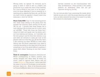Writing down ‘an agenda’ for everyone you’re                  me-time moments on the train/bus/plane with
      going to meet or need to see is a helpful and                 dear old Moleskine ;) They provide a very useful
      productive tip to make the most of that meeting.              platform for developing ideas that just got
      So if you’re sitting in your train or on the plane…           captured during my journey.
      write out those agendas! If you’re traveling for a
      meeting and no agenda has been set, use the time        You can now see why I love commuting! No matter which
      you have to write an agenda. It doesn’t have to be      vehicle you put me in, with the proper planning and right
      elaborate, a ‘short list’ will do.                      tools, my daily commute becomes a true asset to my daily
                                                              life instead of a time-waster in traffic :)
      Phone Calls/SMS: Yup, I’m that annoying person
      who never stops talking on the phone from the
      moment the train/bus starts moving till the end.
      OK, I’m not.  I actually hate those people. But a
      train ride/bus ride is prime time for a quick catch
      up call/SMS.  Those who know me, know that I
      cannot sit down and speak over the phone and I
      just love walking and talking... so I normally use
      the time going to and fro from train stations, or up
      and down the terminal to really get most of the
      phones calls out of the way. (p.s. By the way, that’s
      a life coaching tip there: NEVER sit down when
      talking over the phone, especially if you need to
      convince the person on the other end of the line of
      something or you’ll be asked difficult questions. I
      guess that’s where ‘thinking on your feet’ comes
      from).

      Think & contemplate: brainstorm ideas/Journal: 
      Whilst contemplating on Allah’s creation (see
      above) thoughts and ideas enter (& leave) my
      mind! I need to capture them. Hence, with my
      trusted Moleskine Folio Journal, I write down ALL
      the ideas in the form of mindmaps, journal entries,
      pictures, charts etc... Most of my favourite posts
      on ProductiveMuslim were born in those precious


&&   )*+,-+./,!"#$!01,%&'()*$+,"-)#.+-/*'-
 