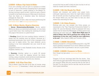 5.30AM - 6.00am: Fajr Salat & Dhikr                             around this time as well to help me plan my day or set out
 If you are a brother, and can get to a mosque no matter         tasks for myself and team members.
 how far - go for it! The beauty of praying Fajr in the masjid
 is hard to describe. I prefer walking to the Masjid Vs.         6.45AM - 7.00: Get Ready For Work
 driving (cycling is good as well ;) since you get a chance      Shower, get dressed, and gather your paper work,
 to breath in the fresh morning air; Allah says in the Quran:    (although organizing your items the night before makes
 "And the Dawn as it breathes away the darkness"                 this 15 minute process of getting ready a lot smoother!)
 (Chapter 81, Verse 18)                                          Put things where you can find them so that you don’t
 After Fajr Salah, sit back, relax and enjoy performing the      waste time searching for them.
 post Salah Dhikr and morning supplications.
                                                                 7.00AM - 7.10: Duha Prayers. 
 6.00 - 6.30am: Recite, Read or Exercise                         Nothing sets your day straight like Duha prayer, as
 1. Quran Memorization/Recitation: Recite and/or                 mentioned in the “Top 7 Spiritual Productivity Habits” to
 Memorize Quran as mentioned previously, or if you have          adopt. Nu`aym ibn Hammar (Allah be pleased with him)
 a good tafsir book, then reading the meaning of at least        relates that he heard the Messenger of Allah (peace and
 one page of the Quran is a great bonus!                         blessings be upon him) say: “Allah Most High says: O
                                                                 child of Adam, don’t fail to perform four rakahs in the
 2. Reading: Spend this time reading Islamic material. I         beginning of your day, and I shall be your sufficiency
 stress that the reading must be Islamic, because as I           at its end.” (Abu Dawud (1289) and Tirmidhi (475)).
 mentioned previously, your mind is like a sponge at this
 time and is highly active. You want whatever you’re             7.15AM - 7.30AM: Breakfast. 
 reading to be truly embedded into your mind & soul              Reward yourself for a ProductiveMorning with a big FAT
 inshaAllah.                                                     hearty (healthy) breakfast! Try to avoid caffeine and have
 Suggested books to read: Hadeeth books, Stories of the          a fibre filled bowl of goodness to set you in good stead. 
 Prophets, Seerah, etc...
                                                                 7.30AM - 8.00AM: Commute to Work.
 3. Exercise:  Another option is a quick 30 minute               Don’t forget my tips about commuting ProductiveMuslim
 exercise. This could be jogging around the block,               style! ;)
 cycling, using a treadmill, some aerobics/cardiovascular
 exercises and anything that builds your stamina.                Imagine if all your mornings were like the above… how
                                                                 much will you gain spiritually? How much knowledge will
 6.30AM - 6.45: Plan Your Day                                    you acquire? What will your mood be like for the rest of
 This is where I plan the rest of my day, of course, using       the day? Try the above, just for one day, and let me know
 the  Taskinator  ;). Sometimes I check and send e-mails         how it goes inshaAllah.



&#     )*+,-+./,!"#$!01,%&'()*$+,"-)#.+-/*'-
 