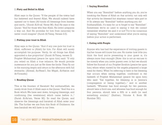 5. Saying Bismillah
 2. Piety and Belief in Allah
                                                                 When you say “Bismillah” before anything you do, you're
 Allah says in the Quran: "If the people of the towns had        invoking the Name of Allah on that activity; not only will
 but believed and feared Allah, We should indeed have            that activity be blessed but shaytaan cannot take part in
 opened out to them (All kinds of) blessings from heaven         it! So always say “Bismillah” before anything you do!
 and earth..."(Surah Al-A'raf, Verse 96). And He says in the     SubhanaAllah, it's easy for us to forget to say “Bismillah”.
 Quran: "And for those who fear Allah, He (ever) prepares        Sometimes we're so used to saying it that we cannot
 a way out. And He provides for him from (sources) he            remember whether we said it or not! Try to be conscious
 never could imagine" (Surah Al-Talaq, Verses 2-3).              of saying “Bismillah” and understand what you're saying
                                                                 before your action is performed.
 3. Putting your trust in Allah
                                                                 6. Eating with People
 Allay says in the Quran: "And if any one puts his trust in
 Allah, sufficient is (Allah) for him. For Allah will surely     Anyone who has had the experience of inviting guests to
 accomplish his purpose. Verily, for all things has Allah        his/her house will know this one. No matter how little you
 appointed a due proportion" (Surah Al-Talaq, verses 3)          think the food you're presenting to your guest is, it's
 Prophet Muhammad (peace be upon him) said:  “If only            always more than enough! (Note: this is not an excuse to
 you relied on Allah a true reliance, He would provide           be miserly when you invite guests over; in fact we should
 sustenance for you just as He does the birds: They fly out      follow the Sunnah of our Prophet Ibrahim (peace be upon
 in the morning empty and return in the afternoon with full      him) whom when visited by the angels prepared a large
 stomachs. (Ahmad, An-Nasa’I, Ibn Majah, Al-Hakim and            meal for them). What I'm referring to here is the blessing
 At-Tirmidhi)                                                    that occurs when eating together, confirmed in the
                                                                 hadeeth of Prophet Muhammad (peace be upon him)
 4. Reading Quran                                                who said: "Eat together, for blessing is in Jamma'a
                                                                 (congregation or being together)..."  and in another
 This is the fountain of Barakah! But subhanaAllah, we           hadeeth:  "Whoever has food enough for two persons,
 rarely drink from it! Allah says in the Quran: "And this is a   should take a third one, and whoever has food enough for
 Book which We have sent down, bringing blessings, and           four persons, should take a fifth or a sixth (or said
 confirming (the revelations) which came before it..."           something similar)." (Bukhari, Volume 4. Book 56.
 (Surah Al-An'am, Verse 92). So read the Quran, and              Number 781)
 observe the blessings and barakah of Allah enter your
 life. The further we are from this Book of Guidance, the
 less barakah we will have in our lives.




&$     )*+,-+./,!"#$!01,%&'()*$+,"-)#.+-/*'-
 